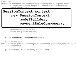 @Override
protected ModelAndView handleSslRequest(HttpServletRequest request,
HttpServletResponse response, ModelBuilder modelBuilder)
throws Exception {
if( isNotAuthorizised(request, modelBuilder)){
return handleLogin(request, response, modelBuilder);
}
SessionContext context =
new SessionContext(modelBuilder, paymentRuleComposer);
ModelAndView escapeModelAndView =
getMavIfStateIsNotValidForCheckout(basket, paymentRule, session);
if(escapeModelAndView != null) {
return escapeModelAndView;
}
disableDesiredDeliveryDate(context);
CountryCode cc =
catalogService.getCountryCodeByIsoCode2(basket.getCountryToDeliver());
logInfos(basket);
putDataToModel(modelBuilder, basket, cc);
SessionContext context =
new SessionContext(
modelBuilder,
paymentRuleComposer);
 