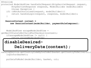 @Override
protected ModelAndView handleSslRequest(HttpServletRequest request,
HttpServletResponse response, ModelBuilder modelBuilder)
throws Exception {
if( isNotAuthorizised(request, modelBuilder)){
return handleLogin(request, response, modelBuilder);
}
SessionContext context =
new SessionContext(modelBuilder, paymentRuleComposer);
ModelAndView escapeModelAndView =
getMavIfStateIsNotValidForCheckout(context);
if(escapeModelAndView != null) {
return escapeModelAndView;
}
disableDesiredDeliveryDate(context);
CountryCode cc =
catalogService.getCountryCodeByIsoCode2(basket.getCountryToDeliver());
logInfos(basket);
putDataToModel(modelBuilder, basket, cc);
disableDesired-
DeliveryDate(context);
 
