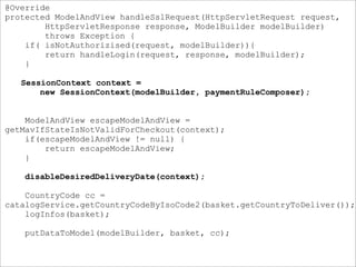 @Override
protected ModelAndView handleSslRequest(HttpServletRequest request,
HttpServletResponse response, ModelBuilder modelBuilder)
throws Exception {
if( isNotAuthorizised(request, modelBuilder)){
return handleLogin(request, response, modelBuilder);
}
SessionContext context =
new SessionContext(modelBuilder, paymentRuleComposer);
ModelAndView escapeModelAndView =
getMavIfStateIsNotValidForCheckout(context);
if(escapeModelAndView != null) {
return escapeModelAndView;
}
disableDesiredDeliveryDate(context);
CountryCode cc =
catalogService.getCountryCodeByIsoCode2(basket.getCountryToDeliver());
logInfos(basket);
putDataToModel(modelBuilder, basket, cc);
 
