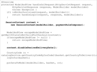 @Override
protected ModelAndView handleSslRequest(HttpServletRequest request,
HttpServletResponse response, ModelBuilder modelBuilder)
throws Exception {
if( isNotAuthorizised(request, modelBuilder)){
return handleLogin(request, response, modelBuilder);
}
SessionContext context =
new SessionContext(modelBuilder, paymentRuleComposer);
ModelAndView escapeModelAndView =
getMavIfStateIsNotValidForCheckout(context);
if(escapeModelAndView != null) {
return escapeModelAndView;
}
context.disableDesiredDeliveryDate();
CountryCode cc =
catalogService.getCountryCodeByIsoCode2(basket.getCountryToDeliver());
logInfos(basket);
putDataToModel(modelBuilder, basket, cc);
 