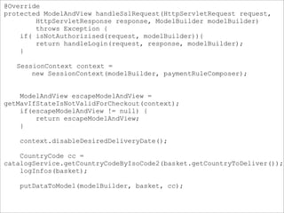 @Override
protected ModelAndView handleSslRequest(HttpServletRequest request,
HttpServletResponse response, ModelBuilder modelBuilder)
throws Exception {
if( isNotAuthorizised(request, modelBuilder)){
return handleLogin(request, response, modelBuilder);
}
SessionContext context =
new SessionContext(modelBuilder, paymentRuleComposer);
ModelAndView escapeModelAndView =
getMavIfStateIsNotValidForCheckout(context);
if(escapeModelAndView != null) {
return escapeModelAndView;
}
context.disableDesiredDeliveryDate();
CountryCode cc =
catalogService.getCountryCodeByIsoCode2(basket.getCountryToDeliver());
logInfos(basket);
putDataToModel(modelBuilder, basket, cc);
 