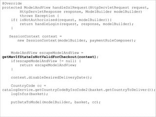@Override
protected ModelAndView handleSslRequest(HttpServletRequest request,
HttpServletResponse response, ModelBuilder modelBuilder)
throws Exception {
if( isNotAuthorizised(request, modelBuilder)){
return handleLogin(request, response, modelBuilder);
}
SessionContext context =
new SessionContext(modelBuilder, paymentRuleComposer);
ModelAndView escapeModelAndView =
getMavIfStateIsNotValidForCheckout(context);
if(escapeModelAndView != null) {
return escapeModelAndView;
}
context.disableDesiredDeliveryDate();
CountryCode cc =
catalogService.getCountryCodeByIsoCode2(basket.getCountryToDeliver());
logInfos(basket);
putDataToModel(modelBuilder, basket, cc);
 