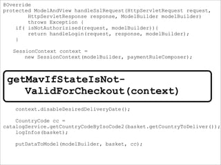 @Override
protected ModelAndView handleSslRequest(HttpServletRequest request,
HttpServletResponse response, ModelBuilder modelBuilder)
throws Exception {
if( isNotAuthorizised(request, modelBuilder)){
return handleLogin(request, response, modelBuilder);
}
SessionContext context =
new SessionContext(modelBuilder, paymentRuleComposer);
ModelAndView escapeModelAndView =
getMavIfStateIsNotValidForCheckout(basket, paymentRule, session);
if(escapeModelAndView != null) {
return escapeModelAndView;
}
context.disableDesiredDeliveryDate();
CountryCode cc =
catalogService.getCountryCodeByIsoCode2(basket.getCountryToDeliver());
logInfos(basket);
putDataToModel(modelBuilder, basket, cc);
getMavIfStateIsNot-
ValidForCheckout(context)
 