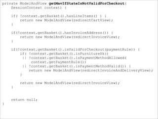 private ModelAndView getMavIfStateIsNotValidForCheckout(
SessionContext context) {
if( !context.getBasket().hasLineItems() ) {
return new ModelAndView(redirectCartView);
}
if(!context.getBasket().hasInvoiceAddress()) {
return new ModelAndView(redirectInvoiceView);
}
if(!context.getBasket().isValidForCheckout(paymentRule)) {
if( !context.getBasket().isFurnitureOk()
|| !context.getBasket().isPaymentMethodAllowed(
context.getPaymentRule())
|| !context.getBasket().isPaymentMethodValid()) {
return new ModelAndView(redirectInvoiceAndDeliveryView);
}
return new ModelAndView(redirectInvoiceView);
}
return null;
}
 