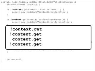 private ModelAndView getMavIfStateIsNotValidForCheckout(
SessionContext context) {
if( !context.getBasket().hasLineItems() ) {
return new ModelAndView(redirectCartView);
}
if(!context.getBasket().hasInvoiceAddress()) {
return new ModelAndView(redirectInvoiceView);
}
if(!context.getBasket().isValidForCheckout(paymentRule)) {
if( !context.getBasket().isFurnitureOk()
|| !context.getBasket().isPaymentMethodAllowed(
context.getPaymentRule())
|| !context.getBasket().isPaymentMethodValid()) {
return new ModelAndView(redirectInvoiceAndDeliveryView);
}
return new ModelAndView(redirectInvoiceView);
}
return null;
}
!context.get
!context.get
context.get
!context.get
 