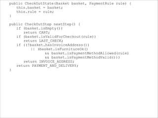 public CheckOutState(Basket basket, PaymentRule rule) {
this.basket = basket;
this.rule = rule;
}
public CheckOutStep nextStep() {
if (basket.isEmpty())
return CART;
if (basket.isValidForCheckout(rule))
return LAST_CHECK;
if ((!basket.hasInvoiceAddress())
|| (basket.isFurnitureOk()
&& basket.isPaymentMethodAllowed(rule)
&& basket.isPaymentMethodValid()))
return INVOICE_ADDRESS;
return PAYMENT_AND_DELIVERY;
}
 