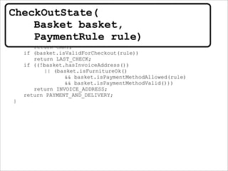 public CheckOutState(Basket basket, PaymentRule rule) {
this.basket = basket;
this.rule = rule;
}
public CheckOutStep nextStep() {
if (basket.isEmpty())
return CART;
if (basket.isValidForCheckout(rule))
return LAST_CHECK;
if ((!basket.hasInvoiceAddress())
|| (basket.isFurnitureOk()
&& basket.isPaymentMethodAllowed(rule)
&& basket.isPaymentMethodValid()))
return INVOICE_ADDRESS;
return PAYMENT_AND_DELIVERY;
}
CheckOutState(
Basket basket,
PaymentRule rule)
 