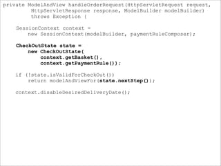 private ModelAndView handleOrderRequest(HttpServletRequest request,
HttpServletResponse response, ModelBuilder modelBuilder)
throws Exception {
SessionContext context =
new SessionContext(modelBuilder, paymentRuleComposer);
CheckOutState state =
new CheckOutState(
context.getBasket(),
context.getPaymentRule());
if (!state.isValidForCheckOut())
return modelAndViewFor(state.nextStep());
context.disableDesiredDeliveryDate();
 