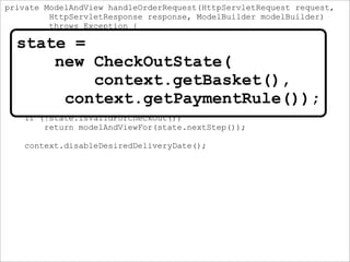 private ModelAndView handleOrderRequest(HttpServletRequest request,
HttpServletResponse response, ModelBuilder modelBuilder)
throws Exception {
SessionContext context =
new SessionContext(modelBuilder, paymentRuleComposer);
CheckOutState state =
new CheckOutState(
context.getBasket(),
context.getPaymentRule());
if (!state.isValidForCheckOut())
return modelAndViewFor(state.nextStep());
context.disableDesiredDeliveryDate();
state =
new CheckOutState(
context.getBasket(),
context.getPaymentRule());
 