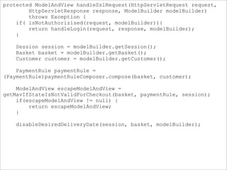 protected ModelAndView handleSslRequest(HttpServletRequest request,
HttpServletResponse response, ModelBuilder modelBuilder)
throws Exception {
if( isNotAuthorizised(request, modelBuilder)){
return handleLogin(request, response, modelBuilder);
}
Session session = modelBuilder.getSession();
Basket basket = modelBuilder.getBasket();
Customer customer = modelBuilder.getCustomer();
PaymentRule paymentRule =
(PaymentRule)paymentRuleComposer.compose(basket, customer);
ModelAndView escapeModelAndView =
getMavIfStateIsNotValidForCheckout(basket, paymentRule, session);
if(escapeModelAndView != null) {
return escapeModelAndView;
}
disableDesiredDeliveryDate(session, basket, modelBuilder);
 