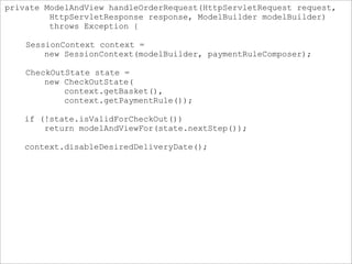 private ModelAndView handleOrderRequest(HttpServletRequest request,
HttpServletResponse response, ModelBuilder modelBuilder)
throws Exception {
SessionContext context =
new SessionContext(modelBuilder, paymentRuleComposer);
CheckOutState state =
new CheckOutState(
context.getBasket(),
context.getPaymentRule());
if (!state.isValidForCheckOut())
return modelAndViewFor(state.nextStep());
context.disableDesiredDeliveryDate();
 