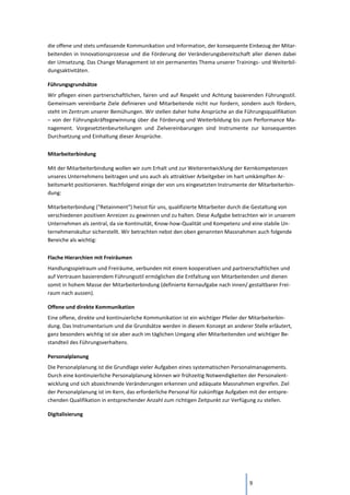 9
die offene und stets umfassende Kommunikation und Information, der konsequente Einbezug der Mitar-
beitenden in Innovationsprozesse und die Förderung der Veränderungsbereitschaft aller dienen dabei
der Umsetzung. Das Change Management ist ein permanentes Thema unserer Trainings- und Weiterbil-
dungsaktivitäten.
Führungsgrundsätze
Wir pflegen einen partnerschaftlichen, fairen und auf Respekt und Achtung basierenden Führungsstil.
Gemeinsam vereinbarte Ziele definieren und Mitarbeitende nicht nur fordern, sondern auch fördern,
steht im Zentrum unserer Bemühungen. Wir stellen daher hohe Ansprüche an die Führungsqualifikation
– von der Führungskräftegewinnung über die Förderung und Weiterbildung bis zum Performance Ma-
nagement. Vorgesetztenbeurteilungen und Zielvereinbarungen sind Instrumente zur konsequenten
Durchsetzung und Einhaltung dieser Ansprüche.
Mitarbeiterbindung
Mit der Mitarbeiterbindung wollen wir zum Erhalt und zur Weiterentwicklung der Kernkompetenzen
unseres Unternehmens beitragen und uns auch als attraktiver Arbeitgeber im hart umkämpften Ar-
beitsmarkt positionieren. Nachfolgend einige der von uns eingesetzten Instrumente der Mitarbeiterbin-
dung:
Mitarbeiterbindung ("Retainment") heisst für uns, qualifizierte Mitarbeiter durch die Gestaltung von
verschiedenen positiven Anreizen zu gewinnen und zu halten. Diese Aufgabe betrachten wir in unserem
Unternehmen als zentral, da sie Kontinuität, Know-how-Qualität und Kompetenz und eine stabile Un-
ternehmenskultur sicherstellt. Wir betrachten nebst den oben genannten Massnahmen auch folgende
Bereiche als wichtig:
Flache Hierarchien mit Freiräumen
Handlungsspielraum und Freiräume, verbunden mit einem kooperativen und partnerschaftlichen und
auf Vertrauen basierendem Führungsstil ermöglichen die Entfaltung von Mitarbeitenden und dienen
somit in hohem Masse der Mitarbeiterbindung (definierte Kernaufgabe nach innen/ gestaltbarer Frei-
raum nach aussen).
Offene und direkte Kommunikation
Eine offene, direkte und kontinuierliche Kommunikation ist ein wichtiger Pfeiler der Mitarbeiterbin-
dung. Das Instrumentarium und die Grundsätze werden in diesem Konzept an anderer Stelle erläutert,
ganz besonders wichtig ist sie aber auch im täglichen Umgang aller Mitarbeitenden und wichtiger Be-
standteil des Führungsverhaltens.
Personalplanung
Die Personalplanung ist die Grundlage vieler Aufgaben eines systematischen Personalmanagements.
Durch eine kontinuierliche Personalplanung können wir frühzeitig Notwendigkeiten der Personalent-
wicklung und sich abzeichnende Veränderungen erkennen und adäquate Massnahmen ergreifen. Ziel
der Personalplanung ist im Kern, das erforderliche Personal für zukünftige Aufgaben mit der entspre-
chenden Qualifikation in entsprechender Anzahl zum richtigen Zeitpunkt zur Verfügung zu stellen.
Digitalisierung
 