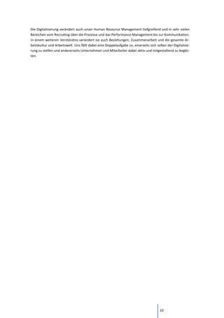 10
Die Digitalisierung verändert auch unser Human Resource Management tiefgreifend und in sehr vielen
Bereichen vom Recruiting über die Prozesse und das Performance Management bis zur Kommunikation.
In einem weiteren Verständnis verändert sie auch Beziehungen, Zusammenarbeit und die gesamte Ar-
beitskultur und Arbeitswelt. Uns fällt dabei eine Doppelaufgabe zu, einerseits sich selber der Digitalisie-
rung zu stellen und andererseits Unternehmen und Mitarbeiter dabei aktiv und mitgestaltend zu beglei-
ten.
 