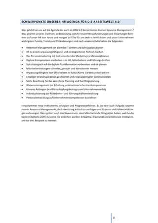 11
SCHWERPUNKTE UNSERER HR-AGENDA FÜR DIE ARBEITSWELT 4.0
Was gehört bei uns auf die Agenda des auch als HRM 4.0 bezeichneten Human Resource Managements?
Was gewinnt unseres Erachtens an Bedeutung, welche neuen Herausforderungen und Erwartungen kom-
men auf unser HR von heute und morgen zu? Die für uns wahrscheinlichsten und unser Unternehmen
wichtigsten Punkte, Trends und Veränderungen sind nach unserem Dafürhalten die folgenden:
• Retention Management vor allem bei Talenten und Schlüsselpositionen
• HR zu einem anpassungsfähigeren und strategischeren Partner machen
• Das Personalmarketing mit Instrumenten des Marketings professionalisieren
• Digitale Kompetenzen erarbeiten – im HR, Mitarbeitern und Führungs-kräften
• Sich strategisch auf die digitale Transformation vorbereiten und sie planen
• Mitarbeiterleistungen schneller, genauer und konsistenter messen
• Anpassungsfähigkeit von Mitarbeitern in Kultur/Klima stärken und verankern
• Employer Branding präziser, profilierter und zielgruppennäher kommunizieren
• Mehr Beachtung für das Workforce Planning und Nachfolgeplanung
• Wissensmanagement zur Erhaltung unternehmerischer Kernkompetenzen
• Klareres Aufzeigen des Wertschöpfungsbeitrags zum Unternehmenserfolg
• Individualisierung der Mitarbeiter- und Führungskräfteentwicklung
• Personalentwicklung auf Unternehmenskompetenzen ausrichten
Hinzukommen neue Instrumente, Analysen und Prognoseverfahren. Es ist aber auch Aufgabe unseres
Human Resource Managements, die Entwicklung kritisch zu verfolgen und Grenzen und Fehlentwicklun-
gen aufzuzeigen. Dazu gehört auch das Bewusstsein, dass Mitarbeitende Fähigkeiten haben, welche die
besten Chatbots und KI-Systeme nie erreichen werden: Empathie, Kreativität und emotionale Intelligenz,
um nur drei Beispiele zu nennen.
 