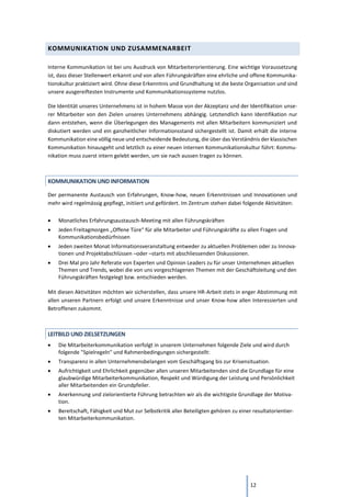 12
KOMMUNIKATION UND ZUSAMMENARBEIT
Interne Kommunikation ist bei uns Ausdruck von Mitarbeiterorientierung. Eine wichtige Voraussetzung
ist, dass dieser Stellenwert erkannt und von allen Führungskräften eine ehrliche und offene Kommunika-
tionskultur praktiziert wird. Ohne diese Erkenntnis und Grundhaltung ist die beste Organisation und sind
unsere ausgereiftesten Instrumente und Kommunikationssysteme nutzlos.
Die Identität unseres Unternehmens ist in hohem Masse von der Akzeptanz und der Identifikation unse-
rer Mitarbeiter von den Zielen unseres Unternehmens abhängig. Letztendlich kann Identifikation nur
dann entstehen, wenn die Überlegungen des Managements mit allen Mitarbeitern kommuniziert und
diskutiert werden und ein ganzheitlicher Informationsstand sichergestellt ist. Damit erhält die interne
Kommunikation eine völlig neue und entscheidende Bedeutung, die über das Verständnis der klassischen
Kommunikation hinausgeht und letztlich zu einer neuen internen Kommunikationskultur führt: Kommu-
nikation muss zuerst intern gelebt werden, um sie nach aussen tragen zu können.
KOMMUNIKATION UND INFORMATION
Der permanente Austausch von Erfahrungen, Know-how, neuen Erkenntnissen und Innovationen und
mehr wird regelmässig gepflegt, initiiert und gefördert. Im Zentrum stehen dabei folgende Aktivitäten:
• Monatliches Erfahrungsaustausch-Meeting mit allen Führungskräften
• Jeden Freitagmorgen „Offene Türe“ für alle Mitarbeiter und Führungskräfte zu allen Fragen und
Kommunikationsbedürfnissen
• Jeden zweiten Monat Informationsveranstaltung entweder zu aktuellen Problemen oder zu Innova-
tionen und Projektabschlüssen –oder –starts mit abschliessenden Diskussionen.
• Drei Mal pro Jahr Referate von Experten und Opinion Leaders zu für unser Unternehmen aktuellen
Themen und Trends, wobei die von uns vorgeschlagenen Themen mit der Geschäftsleitung und den
Führungskräften festgelegt bzw. entschieden werden.
Mit diesen Aktivitäten möchten wir sicherstellen, dass unsere HR-Arbeit stets in enger Abstimmung mit
allen unseren Partnern erfolgt und unsere Erkenntnisse und unser Know-how allen Interessierten und
Betroffenen zukommt.
LEITBILD UND ZIELSETZUNGEN
• Die Mitarbeiterkommunikation verfolgt in unserem Unternehmen folgende Ziele und wird durch
folgende "Spielregeln" und Rahmenbedingungen sichergestellt:
• Transparenz in allen Unternehmensbelangen vom Geschäftsgang bis zur Krisensituation.
• Aufrichtigkeit und Ehrlichkeit gegenüber allen unseren Mitarbeitenden sind die Grundlage für eine
glaubwürdige Mitarbeiterkommunikation, Respekt und Würdigung der Leistung und Persönlichkeit
aller Mitarbeitenden ein Grundpfeiler.
• Anerkennung und zielorientierte Führung betrachten wir als die wichtigste Grundlage der Motiva-
tion.
• Bereitschaft, Fähigkeit und Mut zur Selbstkritik aller Beteiligten gehören zu einer resultatorientier-
ten Mitarbeiterkommunikation.
 