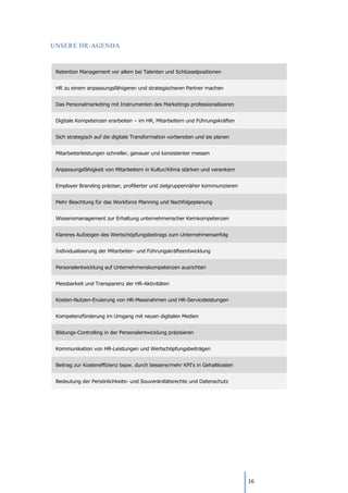 16
UNSERE HR-AGENDA
Retention Management vor allem bei Talenten und Schlüsselpositionen
HR zu einem anpassungsfähigeren und strategischeren Partner machen
Das Personalmarketing mit Instrumenten des Marketings professionalisieren
Digitale Kompetenzen erarbeiten – im HR, Mitarbeitern und Führungskräften
Sich strategisch auf die digitale Transformation vorbereiten und sie planen
Mitarbeiterleistungen schneller, genauer und konsistenter messen
Anpassungsfähigkeit von Mitarbeitern in Kultur/Klima stärken und verankern
Employer Branding präziser, profilierter und zielgruppennäher kommunizieren
Mehr Beachtung für das Workforce Planning und Nachfolgeplanung
Wissensmanagement zur Erhaltung unternehmerischer Kernkompetenzen
Klareres Aufzeigen des Wertschöpfungsbeitrags zum Unternehmenserfolg
Individualisierung der Mitarbeiter- und Führungskräfteentwicklung
Personalentwicklung auf Unternehmenskompetenzen ausrichten
Messbarkeit und Transparenz der HR-Aktivitäten
Kosten-Nutzen-Eruierung von HR-Massnahmen und HR-Serviceleistungen
Kompetenzförderung im Umgang mit neuen digitalen Medien
Bildungs-Controlling in der Personalentwicklung präzisieren
Kommunikation von HR-Leistungen und Wertschöpfungsbeiträgen
Beitrag zur Kosteneffizienz bspw. durch bessere/mehr KPI‘s in Gehaltkosten
Bedeutung der Persönlichkeits- und Souveränitätsrechte und Datenschutz
 