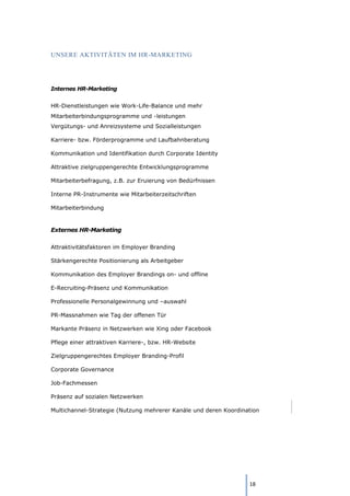 18
UNSERE AKTIVITÄTEN IM HR-MARKETING
Internes HR-Marketing
HR-Dienstleistungen wie Work-Life-Balance und mehr
Mitarbeiterbindungsprogramme und -leistungen
Vergütungs- und Anreizsysteme und Sozialleistungen
Karriere- bzw. Förderprogramme und Laufbahnberatung
Kommunikation und Identifikation durch Corporate Identity
Attraktive zielgruppengerechte Entwicklungsprogramme
Mitarbeiterbefragung, z.B. zur Eruierung von Bedürfnissen
Interne PR-Instrumente wie Mitarbeiterzeitschriften
Mitarbeiterbindung
Externes HR-Marketing
Attraktivitätsfaktoren im Employer Branding
Stärkengerechte Positionierung als Arbeitgeber
Kommunikation des Employer Brandings on- und offline
E-Recruiting-Präsenz und Kommunikation
Professionelle Personalgewinnung und –auswahl
PR-Massnahmen wie Tag der offenen Tür
Markante Präsenz in Netzwerken wie Xing oder Facebook
Pflege einer attraktiven Karriere-, bzw. HR-Website
Zielgruppengerechtes Employer Branding-Profil
Corporate Governance
Job-Fachmessen
Präsenz auf sozialen Netzwerken
Multichannel-Strategie (Nutzung mehrerer Kanäle und deren Koordination
 