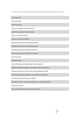 19
INSTRUMENTE UND TRENDS DER DIGITALISIERUNG IM RECRUITING
Active Sourcing
Social Recruiting
Mobile Recruiting
Einsatz von Big Data (People-Analytics)
Algorithmen gestützte Entscheidungen
Fokus auf Talent Akquisition
Einsatz von Content Marketing
Steigende Bedeutung des Employer Brandings
Digitalisierung des Personalauswahlprozesses
Weiterentwicklung der Candidate Experience
Weiterentwicklung der Matching-Technologien
Video Recruiting
Job Speed Dating
Native Advertising (in redaktionelles Umfeld integriert)
Generell datenbasierendes Recruiting (Data Mining und Big Data)
Stärkere Nutzung von Online-Kommunikationskanälen generell
Targeting (Verbessertes Auffinden von Bewerber-Zielgruppen)
Automatisierte Ausschreibung von Stellen
Mitarbeiter gewinnen Mitarbeiter-Aktivitäten in sozialen Netzwerken
Virtual Interviewing
Suchmaschinen-Marketing für Recruiting-Content
 