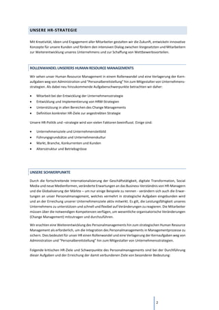 2
UNSERE HR-STRATEGIE
Mit Kreativität, Ideen und Engagement aller Mitarbeiter gestalten wir die Zukunft, entwickeln innovative
Konzepte für unsere Kunden und fördern den intensiven Dialog zwischen Vorgesetzten und Mitarbeitern
zur Weiterentwicklung unseres Unternehmens und zur Schaffung von Wettbewerbsvorteilen.
ROLLENWANDEL UNSERERS HUMAN RESOURCE MANAGEMENTS
Wir sehen unser Human Resource Management in einem Rollenwandel und eine Verlagerung der Kern-
aufgaben weg von Administration und "Personalbereitstellung" hin zum Mitgestalter von Unternehmens-
strategien. Als dabei neu hinzukommende Aufgabenschwerpunkte betrachten wir daher:
• Mitarbeit bei der Entwicklung der Unternehmensstrategie
• Entwicklung und Implementierung von HRM-Strategien
• Unterstützung in allen Bereichen des Change Managements
• Definition konkreter HR-Ziele zur angestrebten Strategie
Unsere HR-Politik und –strategie wird von vielen Faktoren beeinflusst. Einige sind:
• Unternehmensziele und Unternehmensleitbild
• Führungsgrundsätze und Unternehmenskultur
• Markt, Branche, Konkurrenten und Kunden
• Altersstruktur und Betriebsgrösse
UNSERE SCHWERPUNKTE
Durch die fortschreitende Internationalisierung der Geschäftstätigkeit, digitale Transformation, Social
Media und neue Medienformen, veränderte Erwartungen an das Business-Verständnis von HR-Managern
und die Globalisierung der Märkte – um nur einige Beispiele zu nennen - verändern sich auch die Erwar-
tungen an unser Personalmanagement, welches vermehrt in strategische Aufgaben eingebunden wird
und an der Erreichung unserer Unternehmensziele aktiv mitwirkt. Es gilt, die Leistungsfähigkeit unseres
Unternehmens zu unterstützen und schnell und flexibel auf Veränderungen zu reagieren. Die Mitarbeiter
müssen über die notwendigen Kompetenzen verfügen, um wesentliche organisatorische Veränderungen
(Change Management) mitzutragen und durchzuführen.
Wir erachten eine Weiterentwicklung des Personalmanagements hin zum strategischen Human Resource
Management als erforderlich, um die Integration des Personalmanagements in Managementprozesse zu
sichern. Dies bedeutet für unser HR einen Rollenwandel und eine Verlagerung der Kernaufgaben weg von
Administration und "Personalbereitstellung" hin zum Mitgestalter von Unternehmensstrategien.
Folgende kritischen HR-Ziele und Schwerpunkte des Personalmanagements sind bei der Durchführung
dieser Aufgaben und der Erreichung der damit verbundenen Ziele von besonderer Bedeutung:
 