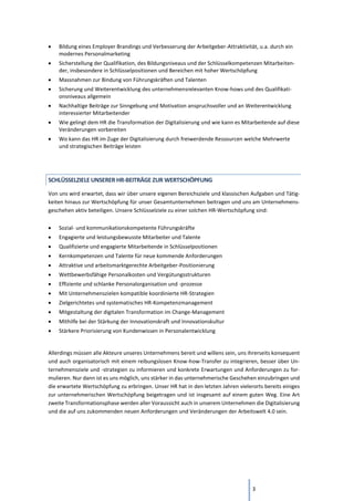 3
• Bildung eines Employer Brandings und Verbesserung der Arbeitgeber-Attraktivität, u.a. durch ein
modernes Personalmarketing
• Sicherstellung der Qualifikation, des Bildungsniveaus und der Schlüsselkompetenzen Mitarbeiten-
der, insbesondere in Schlüsselpositionen und Bereichen mit hoher Wertschöpfung
• Massnahmen zur Bindung von Führungskräften und Talenten
• Sicherung und Weiterentwicklung des unternehmensrelevanten Know-hows und des Qualifikati-
onsniveaus allgemein
• Nachhaltige Beiträge zur Sinngebung und Motivation anspruchsvoller und an Weiterentwicklung
interessierter Mitarbeitender
• Wie gelingt dem HR die Transformation der Digitalisierung und wie kann es Mitarbeitende auf diese
Veränderungen vorbereiten
• Wo kann das HR im Zuge der Digitalisierung durch freiwerdende Ressourcen welche Mehrwerte
und strategischen Beiträge leisten
SCHLÜSSELZIELE UNSERER HR-BEITRÄGE ZUR WERTSCHÖPFUNG
Von uns wird erwartet, dass wir über unsere eigenen Bereichsziele und klassischen Aufgaben und Tätig-
keiten hinaus zur Wertschöpfung für unser Gesamtunternehmen beitragen und uns am Unternehmens-
geschehen aktiv beteiligen. Unsere Schlüsselziele zu einer solchen HR-Wertschöpfung sind:
• Sozial- und kommunikationskompetente Führungskräfte
• Engagierte und leistungsbewusste Mitarbeiter und Talente
• Qualifizierte und engagierte Mitarbeitende in Schlüsselpositionen
• Kernkompetenzen und Talente für neue kommende Anforderungen
• Attraktive und arbeitsmarktgerechte Arbeitgeber-Positionierung
• Wettbewerbsfähige Personalkosten und Vergütungsstrukturen
• Effiziente und schlanke Personalorganisation und -prozesse
• Mit Unternehmenszielen kompatible koordinierte HR-Strategien
• Zielgerichtetes und systematisches HR-Kompetenzmanagement
• Mitgestaltung der digitalen Transformation im Change-Management
• Mithilfe bei der Stärkung der Innovationskraft und Innovationskultur
• Stärkere Priorisierung von Kundenwissen in Personalentwicklung
Allerdings müssen alle Akteure unseres Unternehmens bereit und willens sein, uns ihrerseits konsequent
und auch organisatorisch mit einem reibungslosen Know-how-Transfer zu integrieren, besser über Un-
ternehmensziele und -strategien zu informieren und konkrete Erwartungen und Anforderungen zu for-
mulieren. Nur dann ist es uns möglich, uns stärker in das unternehmerische Geschehen einzubringen und
die erwartete Wertschöpfung zu erbringen. Unser HR hat in den letzten Jahren vielerorts bereits einiges
zur unternehmerischen Wertschöpfung beigetragen und ist insgesamt auf einem guten Weg. Eine Art
zweite Transformationsphase werden aller Voraussicht auch in unserem Unternehmen die Digitalisierung
und die auf uns zukommenden neuen Anforderungen und Veränderungen der Arbeitswelt 4.0 sein.
 