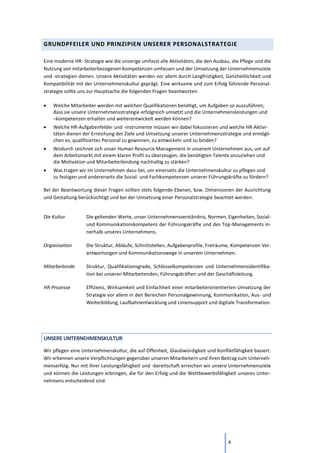 4
GRUNDPFEILER UND PRINZIPIEN UNSERER PERSONALSTRATEGIE
Eine moderne HR- Strategie wie die unserige umfasst alle Aktivitäten, die den Ausbau, die Pflege und die
Nutzung von mitarbeiterbezogenen Kompetenzen umfassen und der Umsetzung der Unternehmensziele
und -strategien dienen. Unsere Aktivitäten werden vor allem durch Langfristigkeit, Ganzheitlichkeit und
Kompatibilität mit der Unternehmenskultur geprägt. Eine wirksame und zum Erfolg führende Personal-
strategie sollte uns zur Hauptsache die folgenden Fragen beantworten:
• Welche Mitarbeiter werden mit welchen Qualifikationen benötigt, um Aufgaben so auszuführen,
dass sie unsere Unternehmensstrategie erfolgreich umsetzt und die Unternehmensleistungen und
–kompetenzen erhalten und weiterentwickelt werden können?
• Welche HR-Aufgabenfelder und -instrumente müssen wir dabei fokussieren und welche HR-Aktivi-
täten dienen der Erreichung der Ziele und Umsetzung unserer Unternehmensstrategie und ermögli-
chen es, qualifiziertes Personal zu gewinnen, zu entwickeln und zu binden?
• Wodurch zeichnet sich unser Human Resource Management in unserem Unternehmen aus, um auf
dem Arbeitsmarkt mit einem klaren Profil zu überzeugen, die benötigten Talente anzuziehen und
die Motivation und Mitarbeiterbindung nachhaltig zu stärken?
• Was tragen wir im Unternehmen dazu bei, um einerseits die Unternehmenskultur zu pflegen und
zu festigen und andererseits die Sozial- und Fachkompetenzen unserer Führungskräfte zu fördern?
Bei der Beantwortung dieser Fragen sollten stets folgende Ebenen, bzw. Dimensionen der Ausrichtung
und Gestaltung berücksichtigt und bei der Umsetzung einer Personalstrategie beachtet werden:
Die Kultur Die geltenden Werte, unser Unternehmensverständnis, Normen, Eigenheiten, Sozial-
und Kommunikationskompetenz der Führungskräfte und des Top-Managements in-
nerhalb unseres Unternehmens.
Organisation Die Struktur, Abläufe, Schnittstellen, Aufgabenprofile, Freiräume, Kompetenzen Ver-
antwortungen und Kommunikationswege in unserem Unternehmen.
Mitarbeitende Struktur, Qualifikationsgrade, Schlüsselkompetenzen und Unternehmensidentifika-
tion bei unseren Mitarbeitenden, Führungskräften und der Geschäftsleitung.
HR-Prozesse Effizienz, Wirksamkeit und Einfachheit einer mitarbeiterorientierten Umsetzung der
Strategie vor allem in den Bereichen Personalgewinnung, Kommunikation, Aus- und
Weiterbildung, Laufbahnentwicklung und Liniensupport und digitale Transformation.
UNSERE UNTERNEHMENSKULTUR
Wir pflegen eine Unternehmenskultur, die auf Offenheit, Glaubwürdigkeit und Konfliktfähigkeit basiert.
Wir erkennen unsere Verpflichtungen gegenüber unseren Mitarbeitern und ihren Beitrag zum Unterneh-
menserfolg. Nur mit ihrer Leistungsfähigkeit und -bereitschaft erreichen wir unsere Unternehmensziele
und können die Leistungen erbringen, die für den Erfolg und die Wettbewerbsfähigkeit unseres Unter-
nehmens entscheidend sind.
 