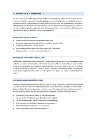 6
KERNZIELE UND SCHWERPUNKTE
Bei der Anstellung neuer Mitarbeiterinnen und Mitarbeiter achten wir auf ein professionelles und syste-
matisches Vorgehen, individuelle Entwicklungsfähigkeit und eine hochgradige Kompatibilität Neueintre-
tender mit unserer Unternehmenskultur im sogenannten Cultural Fit. Auf die Motivations- und Lernfä-
higkeit und die Sozialkompetenzen (Menschenbild, Mindset, Kommunikationskompetenzen) achten wir,
vor allem bei Führungskräften, ebenfalls stark. Die Auswahlverfahren sind vor allem bei Schlüsselpositio-
nen aufwändig, aber professionell, ganzheitlich und sorgfältig.
DIE WICHTIGSTEN INSTRUMENTE
• Einsatz von leistungsfähigen Online-Bewerbungs-Tools
• Einsatz von zielgruppenberechten Medien sowohl on- wie auch offline
• Attraktive und moderne Karriere-Website
• Leistungsfähige Jobbörsen mit den für uns wichtigen Zielgruppen
• Einsatz von Active Sourcing in passenden Netzwerken
MITARBEITER-EMPFEHLUNGSPROGRAMME
Immer mehr Unternehmen setzen Mitarbeiter-Empfehlungsprogramme ein, um qualifizierte Kandidaten
zu finden und Stellen optimal und mit tiefen Kosten besetzen zu können. Diese sind auch bei uns mittler-
weile der drittwichtigste Recruitingkanal. Durch Empfehlung gewonnene Mitarbeiter sind in der Regel
schneller eingeführt, sie passen im Cultural Fit besser zu unserem Unternehmen, haben kürzere Einfüh-
rungs-zeiten, integrieren sich schneller und reibungsloser, sind loyaler und arbeiten oft besonders moti-
viert.
DIGITALISIERUNG UNSERES RECRUITINGS
Ganzheitlich verstandenes E-Recruiting umfasst mehr als nur die Personalsuche, es bezieht zum Beispiel
auch das Bewerbermanagement, die Präsentation des Unternehmens als Arbeitgeber im Internet, HR-
Systeme, die den Rekrutierungsprozesse optimieren und online ablaufende Vorselektionsprozesse mit
ein. Wir sehen die die Vorteile und Stärken des E-Recruitings bei uns in den folgenden Punkten:
• Massive Zeit- und Kostenersparnis im Rekrutierungsablauf
• Genaue Recherchen (Matching der Bewerberprofile) möglich
• Oft qualifizierte und mit digitalen Medien vertraute Bewerber
• Online strukturierte Bewerberfragebögen zur Vorselektion
• Filtern, Klassifizieren und Ranken von Bewerbern
• Einen das Employer Branding fördernden Auftritt
 