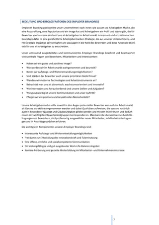 7
BEDEUTUNG UND ERFOLGSFAKTOREN DES EMPLOYER BRANDINGS
Employer Branding positioniert unser Unternehmen nach innen wie aussen als Arbeitgeber-Marke, die
eine Ausstrahlung, eine Reputation und ein Image hat und Arbeitgebern ein Profil und Werte gibt, die für
Bewerber von Interesse sind und uns als Arbeitgeber im Arbeitsmarkt interessant und attraktiv machen.
Grundlage dafür ist eine ganzheitliche Arbeitgebermarken-Strategie, die aus unserer Unternehmens- und
HR-Strategie erwächst. Wir schlüpfen uns sozusagen in die Rolle des Bewerbers und diese haben die Wahl,
sich für uns als Arbeitgeber zu entscheiden.
Unser umfassend ausgestaltetes und kommuniziertes Employer Brandings beachtet und beantwortet
viele zentrale Fragen von Bewerbern, Mitarbeitern und Interessenten:
• Haben wir ein gutes und positives Image?
• Wie werden wir im Arbeitsmarkt wahrgenommen und beurteilt?
• Bieten wir Aufstiegs- und Weiterentwicklungsmöglichkeiten?
• Sind Stärken der Bewerber auch unsere prioritären Bedürfnisse?
• Wenden wir moderne Technologien und Arbeitsinstrumente an?
• Betrachtet man uns als dynamisch, wachstumsorientiert und innovativ?
• Wie interessant und herausfordernd sind unsere Stellen und Aufgaben?
• Wie glaubwürdig ist unsere Kommunikation und unser Auftritt?
• Pflegen wir ein positives und respektvolles Menschenbild?
Unsere Arbeitgebermarke sollte sowohl in den Augen potenzieller Bewerber wie auch im Arbeitsmarkt
als Ganzes attraktiv wahrgenommen werden und dabei Qualitäten aufweisen, die von uns natürlich
auch in besonderer Qualität und Glaubwürdigkeit gelebt werden und mit den Präferenzen und Bedürf-
nissen der wichtigsten Bewerberzielgruppen korrespondieren. Man kann dies beispielsweise durch Be-
fragungen von Bewerbern, stichprobenartig ausgewählter neuer Mitarbeiter, in Mitarbeiterbefragun-
gen und in Austrittsgesprächen erfahren.
Die wichtigsten Komponenten unseres Employer Brandings sind:
• Interessante Aufstiegs- und Weiterentwicklungsmöglichkeiten
• Freiräume zur Entwicklung des Innovationskraft und Talentnutzung
• Eine offene, ehrliche und sozialkompetente Kommunikation
• Ein leistungsfähiges und gut ausgebautes Work-Life-Balance Angebot
• Karriere-Förderung und gezielte Weiterbildung im Mitarbeiter- und Unternehmensinteresse
 