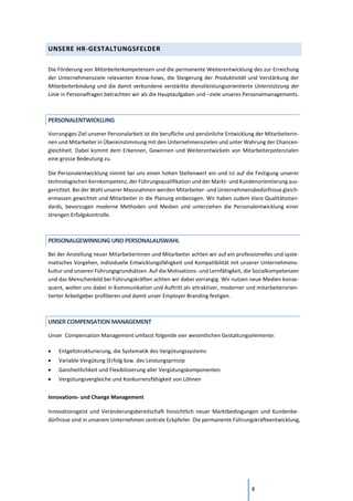 8
UNSERE HR-GESTALTUNGSFELDER
Die Förderung von Mitarbeiterkompetenzen und die permanente Weiterentwicklung des zur Erreichung
der Unternehmensziele relevanten Know-hows, die Steigerung der Produktivität und Verstärkung der
Mitarbeiterbindung und die damit verbundene verstärkte dienstleistungsorientierte Unterstützung der
Linie in Personalfragen betrachten wir als die Hauptaufgaben und –ziele unseres Personalmanagements.
PERSONALENTWICKLUNG
Vorrangiges Ziel unserer Personalarbeit ist die berufliche und persönliche Entwicklung der Mitarbeiterin-
nen und Mitarbeiter in Übereinstimmung mit den Unternehmenszielen und unter Wahrung der Chancen-
gleichheit. Dabei kommt dem Erkennen, Gewinnen und Weiterentwickeln von Mitarbeiterpotenzialen
eine grosse Bedeutung zu.
Die Personalentwicklung nimmt bei uns einen hohen Stellenwert ein und ist auf die Festigung unserer
technologischen Kernkompetenz, der Führungsqualifikation und der Markt- und Kundenorientierung aus-
gerichtet. Bei der Wahl unserer Massnahmen werden Mitarbeiter- und Unternehmensbedürfnisse gleich-
ermassen gewichtet und Mitarbeiter in die Planung einbezogen. Wir haben zudem klare Qualitätsstan-
dards, bevorzugen moderne Methoden und Medien und unterziehen die Personalentwicklung einer
strengen Erfolgskontrolle.
PERSONALGEWINNUNG UND PERSONALAUSWAHL
Bei der Anstellung neuer Mitarbeiterinnen und Mitarbeiter achten wir auf ein professionelles und syste-
matisches Vorgehen, individuelle Entwicklungsfähigkeit und Kompatibilität mit unserer Unternehmens-
kultur und unseren Führungsgrundsätzen. Auf die Motivations- und Lernfähigkeit, die Sozialkompetenzen
und das Menschenbild bei Führungskräften achten wir dabei vorrangig. Wir nutzen neue Medien konse-
quent, wollen uns dabei in Kommunikation und Auftritt als attraktiver, moderner und mitarbeiterorien-
tierter Arbeitgeber profilieren und damit unser Employer Branding festigen.
UNSER COMPENSATION MANAGEMENT
Unser Compensation Management umfasst folgende vier wesentlichen Gestaltungselemente:
• Entgeltstrukturierung, die Systematik des Vergütungssystems
• Variable Vergütung (Erfolg bzw. des Leistungsprinzip
• Ganzheitlichkeit und Flexibilisierung aller Vergütungskomponenten
• Vergütungsvergleiche und Konkurrenzfähigkeit von Löhnen
Innovations- und Change Management
Innovationsgeist und Veränderungsbereitschaft hinsichtlich neuer Marktbedingungen und Kundenbe-
dürfnisse sind in unserem Unternehmen zentrale Eckpfeiler. Die permanente Führungskräfteentwicklung,
 