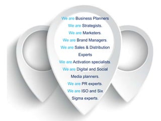 We are Business Planners
We are Strategists.
We are Marketers.
We are Brand Managers.
We are Sales & Distribution
Experts
We are Activation specialists.

We are Digital and Social
Media planners.
We are PR experts.
We are ISO and Six

Sigma experts.

 