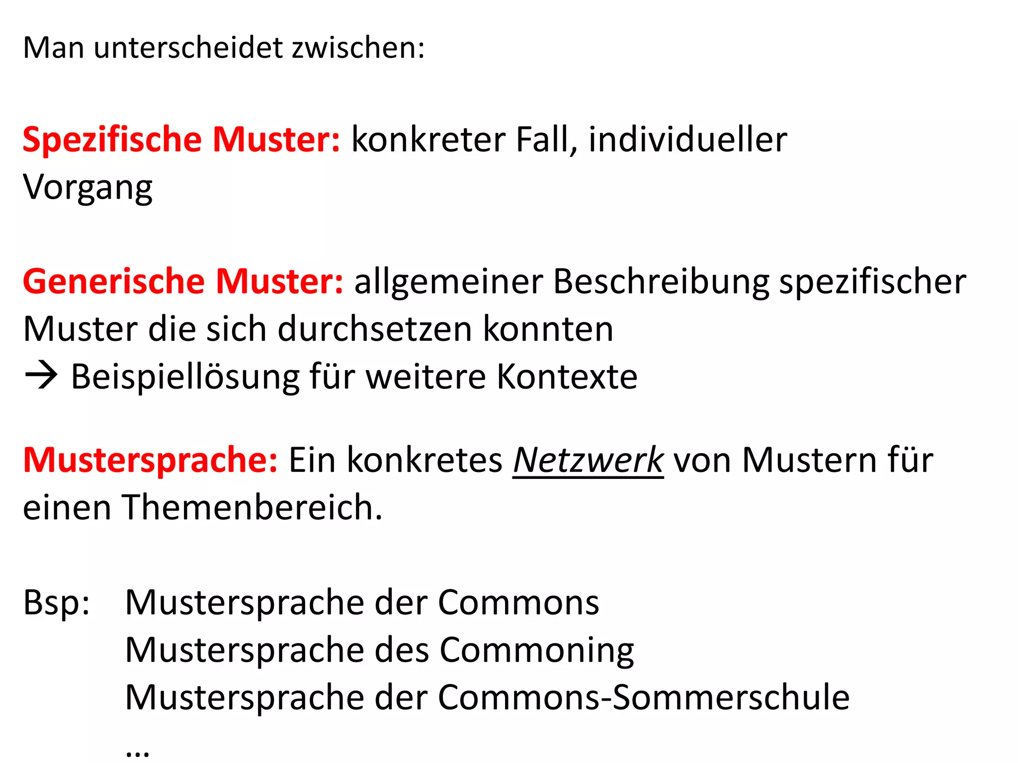Man unterscheidet zwischen:
Spezifische Muster: konkreter Fall, individueller
Vorgang
Generische Muster: allgemeiner Beschreibung spezifischer
Muster die sich durchsetzen konnten
 Beispiellösung für weitere Kontexte
Mustersprache: Ein konkretes Netzwerk von Mustern für
einen Themenbereich.
Bsp: Mustersprache der Commons
Mustersprache des Commoning
Mustersprache der Commons-Sommerschule
…
 