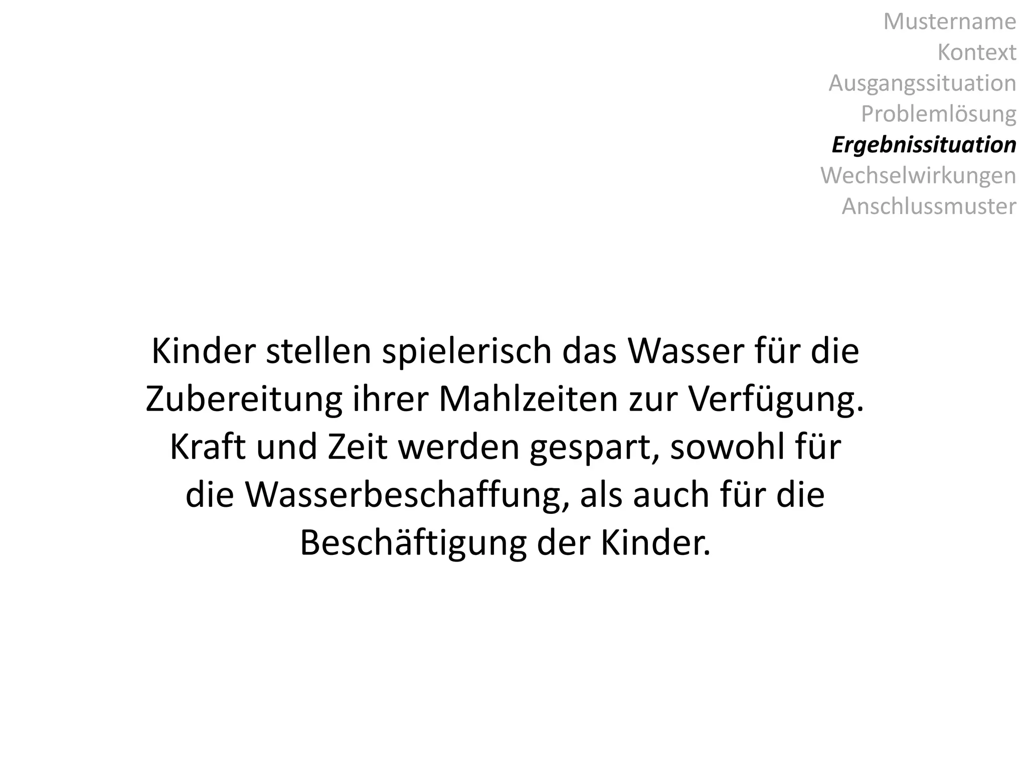Mustername
Kontext
Ausgangssituation
Problemlösung
Ergebnissituation
Wechselwirkungen
Anschlussmuster
Kinder stellen spielerisch das Wasser für die
Zubereitung ihrer Mahlzeiten zur Verfügung.
Kraft und Zeit werden gespart, sowohl für
die Wasserbeschaffung, als auch für die
Beschäftigung der Kinder.
 