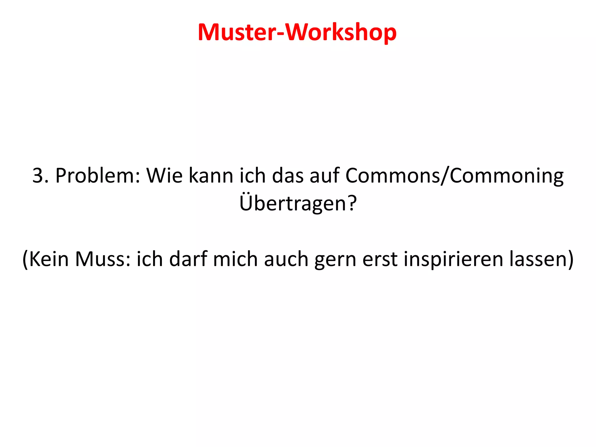 3. Problem: Wie kann ich das auf Commons/Commoning
Übertragen?
(Kein Muss: ich darf mich auch gern erst inspirieren lassen)
Muster-Workshop
 