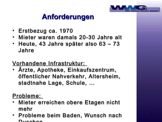 Anforderungen
• Erstbezug ca. 1970
• Mieter waren damals 20-30 Jahre alt
• Heute, 43 Jahre später also 63 – 73
Jahre
Vorhandene Infrastruktur:
• Ärzte, Apotheke, Einkaufszentrum,
öffentlicher Nahverkehr, Altersheim,
stadtnahe Lage, Schule, …
Probleme:
• Mieter erreichen obere Etagen nicht
mehr
• Probleme beim Baden, Wunsch nach

13

 