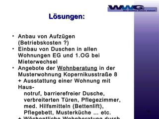 Lösungen:
• Anbau von Aufzügen
(Betriebskosten ?)
• Einbau von Duschen in allen
Wohnungen EG und 1.OG bei
Mieterwechsel
• Angebote der Wohnberatung in der
Musterwohnung Kopernikusstraße 8
+ Ausstattung einer Wohnung mit
Hausnotruf, barrierefreier Dusche,
verbreiterten Türen, Pflegezimmer,
med. Hilfsmitteln (Bettenlift),
Pflegebett, Musterküche … etc.

14

 