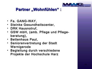 Partner „Wohnfühlen“ :
Fa. GANG-WAY,
Steinke Gesundheitscenter,
DRK Hausnotruf,
GSW mbH, (amb. Pflege und Pflegeberatung),
• Bettenhaus Paul,
• Seniorenvertretung der Stadt
Wernigerode
• Begleitung durch verschiedene
Projekte der Hochschule Harz
•
•
•
•

16

 