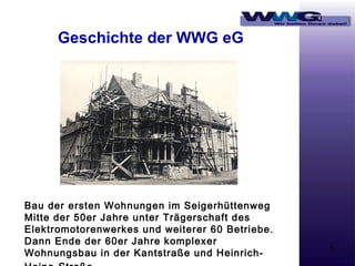 Geschichte der WWG eG

Bau der ersten Wohnungen im Seigerhüttenweg
Mitte der 50er Jahre unter Trägerschaft des
Elektromotorenwerkes und weiterer 60 Betriebe.
Dann Ende der 60er Jahre komplexer
Wohnungsbau in der Kantstraße und Heinrich-

3

 