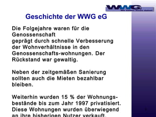 Geschichte der WWG eG
Die Folgejahre waren für die
Genossenschaft
geprägt durch schnelle Verbesserung
der Wohnverhältnisse in den
Genossenschafts-wohnungen. Der
Rückstand war gewaltig.
Neben der zeitgemäßen Sanierung
sollten auch die Mieten bezahlbar
bleiben.
Weiterhin wurden 15 % der Wohnungsbestände bis zum Jahr 1997 privatisiert.
Diese Wohnungen wurden überwiegend

9

 
