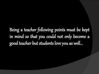 Being a teacher following points must be kept
in mind so that you could not only become a
good teacher but students love you as well…
 