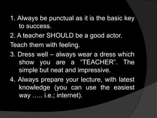 1. Always be punctual as it is the basic key
to success.
2. A teacher SHOULD be a good actor.
Teach them with feeling.
3. Dress well – always wear a dress which
show you are a “TEACHER”. The
simple but neat and impressive.
4. Always prepare your lecture, with latest
knowledge (you can use the easiest
way ….. i.e.; internet).
 