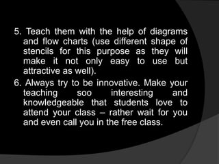 5. Teach them with the help of diagrams
and flow charts (use different shape of
stencils for this purpose as they will
make it not only easy to use but
attractive as well).
6. Always try to be innovative. Make your
teaching soo interesting and
knowledgeable that students love to
attend your class – rather wait for you
and even call you in the free class.
 