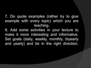 7. Do quote examples (rather try to give
example with every topic) which you are
teaching.
8. Add some activities in your lecture to
make it more interesting and informative.
Set goals (daily, weekly, monthly, biyearly
and yearly) and be in the right direction.
 