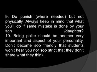 9. Do punish (where needed) but not
physically. Always keep in mind that what
you’ll do if same mistake is done by your
son /daughter?
10. Being polite should be another very
important and aspect of your personality.
Don’t become soo friendly that students
won’t hear you nor soo strict that they don’t
share what they think.
 