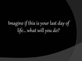Imagine if this is your last day of
life… what will you do?
 