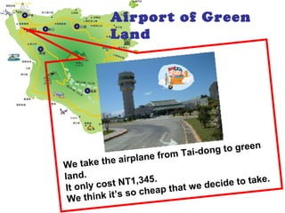 Airport of Green
Land
We take the airplane from Tai-dong to green
land.
It only cost NT1,345.
We think it’s so cheap that we decide to take.
 