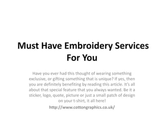 Must Have Embroidery Services
For You
Have you ever had this thought of wearing something
exclusive, or gifting something that is unique? If yes, then
you are definitely benefiting by reading this article. It’s all
about that special feature that you always wanted. Be it a
sticker, logo, quote, picture or just a small patch of design
on your t-shirt, it all here!
http://www.cottongraphics.co.uk/
 