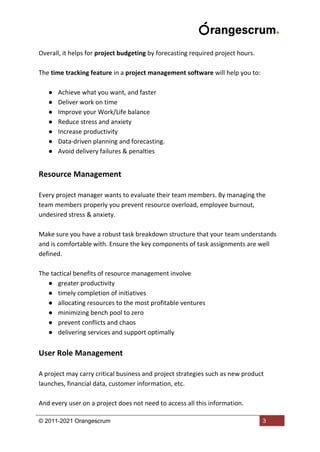 © 2011-2021 Orangescrum 3
Overall, it helps for project budgeting by forecasting required project hours.
The time tracking feature in a project management software will help you to:
● Achieve what you want, and faster
● Deliver work on time
● Improve your Work/Life balance
● Reduce stress and anxiety
● Increase productivity
● Data-driven planning and forecasting.
● Avoid delivery failures & penalties
Resource Management
Every project manager wants to evaluate their team members. By managing the
team members properly you prevent resource overload, employee burnout,
undesired stress & anxiety.
Make sure you have a robust task breakdown structure that your team understands
and is comfortable with. Ensure the key components of task assignments are well
defined.
The tactical benefits of resource management involve
● greater productivity
● timely completion of initiatives
● allocating resources to the most profitable ventures
● minimizing bench pool to zero
● prevent conflicts and chaos
● delivering services and support optimally
User Role Management
A project may carry critical business and project strategies such as new product
launches, financial data, customer information, etc.
And every user on a project does not need to access all this information.
 
