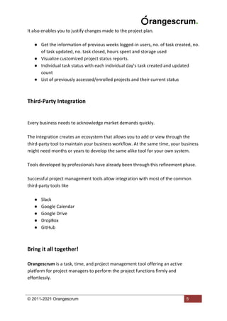 © 2011-2021 Orangescrum 5
It also enables you to justify changes made to the project plan.
● Get the information of previous weeks logged-in users, no. of task created, no.
of task updated, no. task closed, hours spent and storage used
● Visualize customized project status reports.
● Individual task status with each individual day’s task created and updated
count
● List of previously accessed/enrolled projects and their current status
Third-Party Integration
Every business needs to acknowledge market demands quickly.
The integration creates an ecosystem that allows you to add or view through the
third-party tool to maintain your business workflow. At the same time, your business
might need months or years to develop the same alike tool for your own system.
Tools developed by professionals have already been through this refinement phase.
Successful project management tools allow integration with most of the common
third-party tools like
● Slack
● Google Calendar
● Google Drive
● DropBox
● GitHub
Bring it all together!
Orangescrum is a task, time, and project management tool offering an active
platform for project managers to perform the project functions firmly and
effortlessly.
 