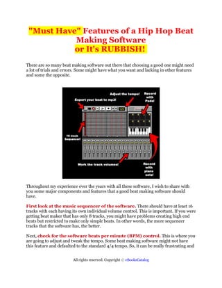 "Must Have" Features of a Hip Hop Beat
           Making Software
           or It's RUBBISH!
There are so many beat making software out there that choosing a good one might need
a lot of trials and errors. Some might have what you want and lacking in other features
and some the opposite.




Throughout my experience over the years with all these software, I wish to share with
you some major components and features that a good beat making software should
have.

First look at the music sequencer of the software. There should have at least 16
tracks with each having its own individual volume control. This is important. If you were
getting beat maker that has only 8 tracks, you might have problems creating high end
beats but restricted to make only simple beats. In other words, the more sequencer
tracks that the software has, the better.

Next, check for the software beats per minute (BPM) control. This is where you
are going to adjust and tweak the tempo. Some beat making software might not have
this feature and defaulted to the standard 4/4 tempo. So, it can be really frustrating and


                         All rights reserved. Copyright © eBooksCatalog
 