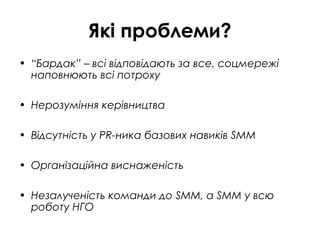 Які проблеми?
• “Бардак” – всі відповідають за все, соцмережі
наповнюють всі потроху
• Нерозуміння керівництва
• Відсутність у PR-ника базових навиків SMM
• Організаційна виснаженість
• Незалученість команди до SMM, а SMM у всю
роботу НГО
 