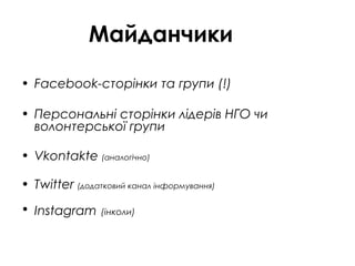 Майданчики
• Facebook-сторінки та групи (!)
• Персональні сторінки лідерів НГО чи
волонтерської групи
• Vkontakte (аналогічно)
• Twitter (додатковий канал інформування)
• Instagram (інколи)
 